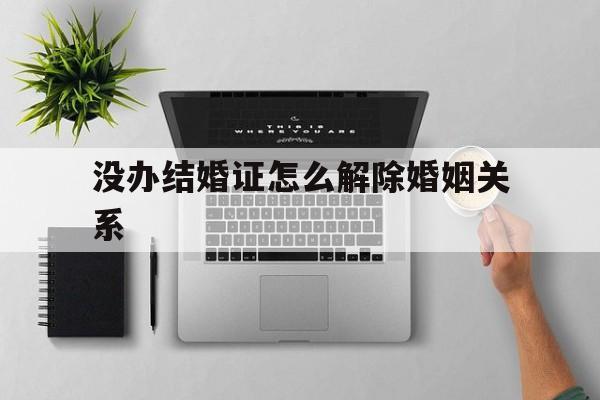 没办结婚证怎么解除婚姻关系(未办理结婚证的婚姻怎么解除关系) 没办结婚证怎么解除婚姻关系(未办理结婚证的婚姻怎么解除关系)