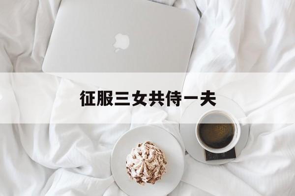 征服三女共侍一夫(征服三女共侍一夫免费阅读) 征服三女共侍一夫(征服三女共侍一夫免费阅读)