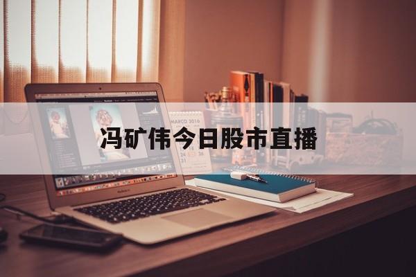 冯矿伟今日股市直播(冯矿伟股市实盘直播217) 冯矿伟今日股市直播(冯矿伟股市实盘直播217)