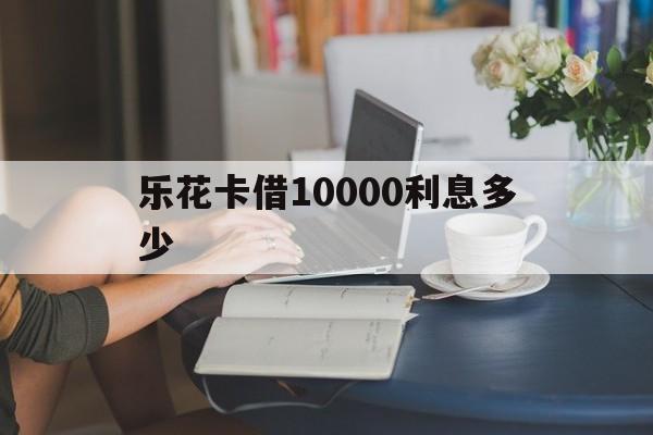 乐花卡借10000利息多少(乐花卡借10000利息多少钱) 乐花卡借10000利息多少(乐花卡借10000利息多少钱)