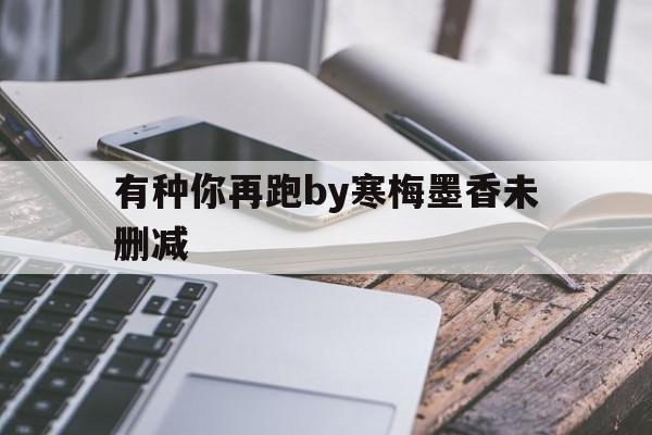 有种你再跑by寒梅墨香未删减(有种你再跑by寒梅墨香小说百度云) 有种你再跑by寒梅墨香未删减(有种你再跑by寒梅墨香小说百度云)