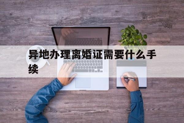 异地办理离婚证需要什么手续(异地办理离婚证需要什么手续多少费用)
