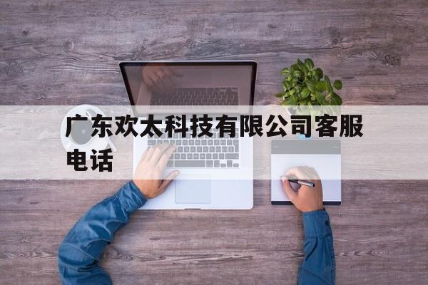 广东欢太科技有限公司客服电话(广东欢太科技有限公司客服电话号码)